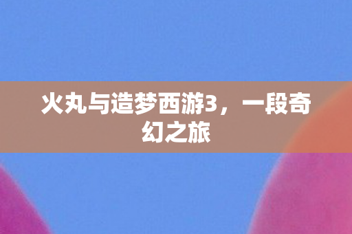 火丸与造梦西游3，一段奇幻之旅
