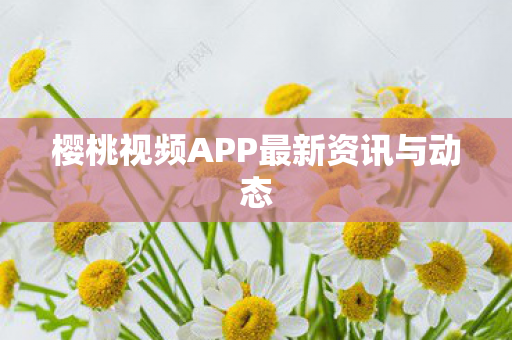 樱桃视频APP最新资讯与动态