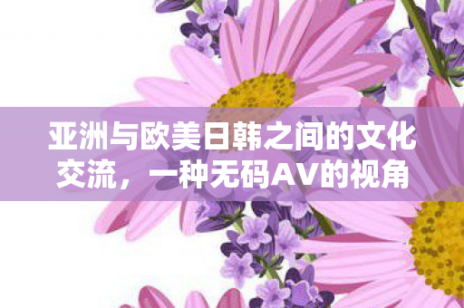 亚洲与欧美日韩之间的文化交流，一种无码AV的视角
