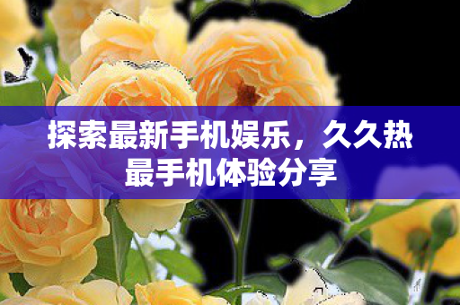 探索最新手机娱乐，久久热最手机体验分享