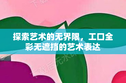 探索艺术的无界限，工口全彩无遮挡的艺术表达