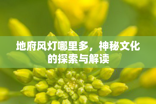 地府风灯哪里多，神秘文化的探索与解读