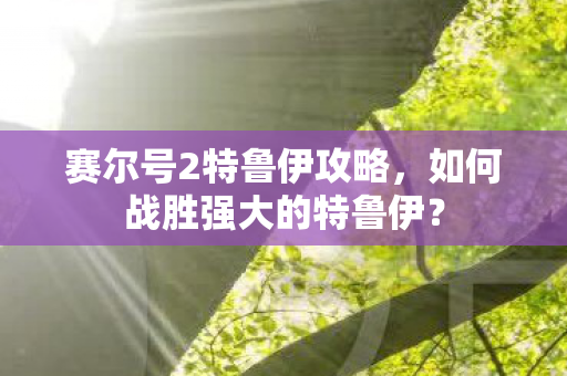 赛尔号2特鲁伊攻略，如何战胜强大的特鲁伊？