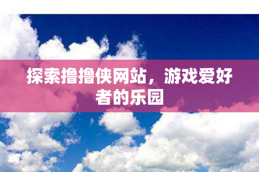 探索撸撸侠网站，游戏爱好者的乐园