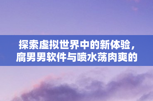 探索虚拟世界中的新体验，腐男男软件与喷水荡肉爽的奇妙之旅
