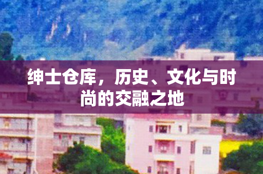 绅士仓库，历史、文化与时尚的交融之地