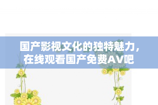 国产影视文化的独特魅力，在线观看国产免费AV吧