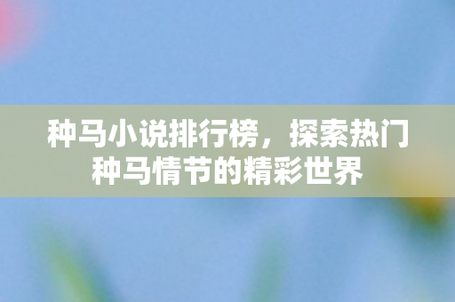 种马小说排行榜，探索热门种马情节的精彩世界