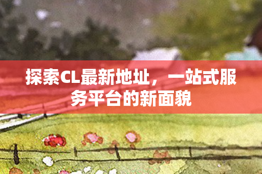 探索CL最新地址，一站式服务平台的新面貌