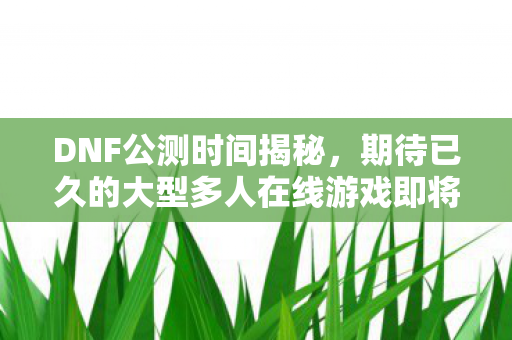 DNF公测时间揭秘,期待已久的大型多人在线游戏即将开启 DNF公测时间揭秘,期待已久的大型多人在线游戏即将开启