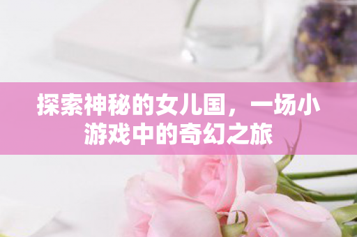 探索神秘的女儿国，一场小游戏中的奇幻之旅