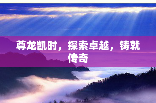 尊龙凯时，探索卓越，铸就传奇