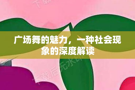 广场舞的魅力，一种社会现象的深度解读