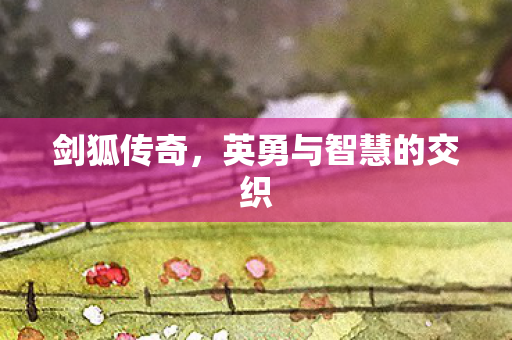 剑狐传奇,英勇与智慧的交织 剑狐传奇,英勇与智慧的交织