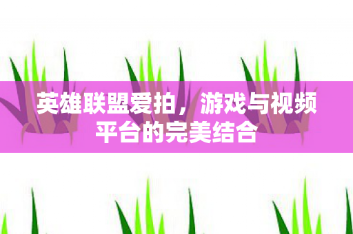 英雄联盟爱拍,游戏与视频平台的完美结合 英雄联盟爱拍,游戏与视频平台的完美结合