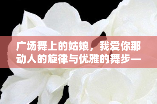 广场舞上的姑娘，我爱你那动人的旋律与优雅的舞步—24步之美