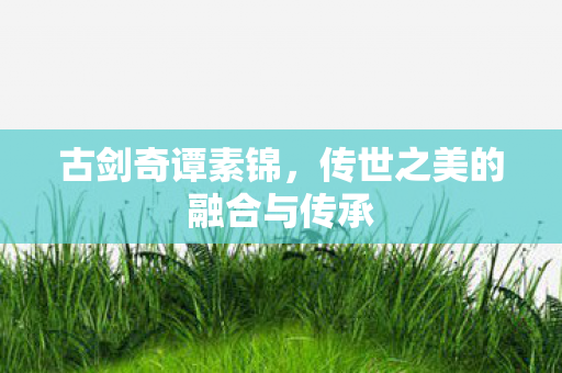 古剑奇谭素锦，传世之美的融合与传承