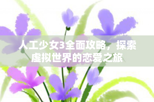 人工少女3全面攻略，探索虚拟世界的恋爱之旅