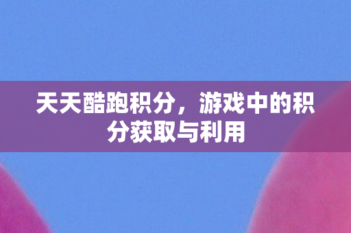 天天酷跑积分,游戏中的积分获取与利用 天天酷跑积分,游戏中的积分获取与利用