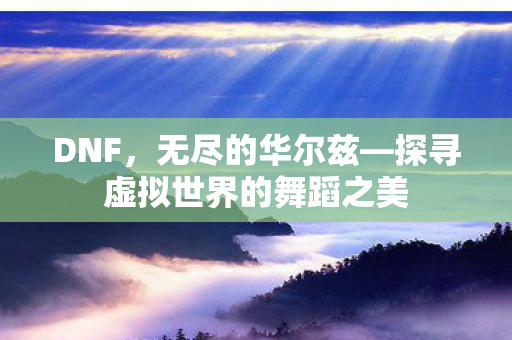 DNF,无尽的华尔兹—探寻虚拟世界的舞蹈之美 DNF,无尽的华尔兹—探寻虚拟世界的舞蹈之美