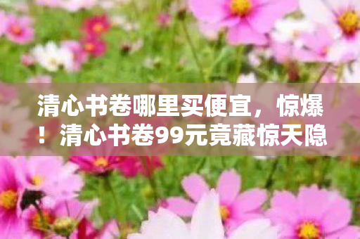 清心书卷哪里买便宜,惊爆!清心书卷99元竟藏惊天隐情,离职老兵拍桌揭秘吓你一跳! 清心书卷哪里买便宜,惊爆!清心书卷99元竟藏惊天隐情,离职老兵拍桌揭秘吓你一跳!
