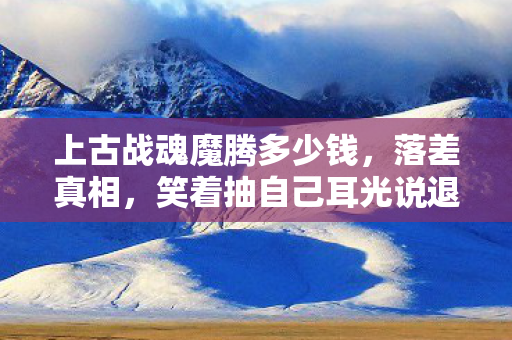 上古战魂魔腾多少钱,落差真相,笑着抽自己耳光说退坑,笑着笑着却因魔腾哭了 上古战魂魔腾多少钱,落差真相,笑着抽自己耳光说退坑,笑着笑着却因魔腾哭了