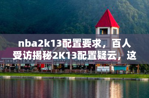 nba2k13配置要求,百人受访揭秘2K13配置疑云,这配置要求咋让人绷不住了? nba2k13配置要求,百人受访揭秘2K13配置疑云,这配置要求咋让人绷不住了?