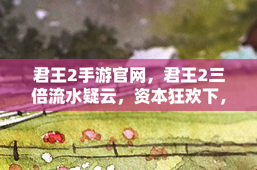 君王2手游官网,君王2三倍流水疑云,资本狂欢下,谁在让玩家心寒? 君王2手游官网,君王2三倍流水疑云,资本狂欢下,谁在让玩家心寒?
