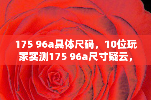 175 96a具体尺码,10位玩家实测175 96a尺寸疑云,这数据谁看了不绷? 175 96a具体尺码,10位玩家实测175 96a尺寸疑云,这数据谁看了不绷?
