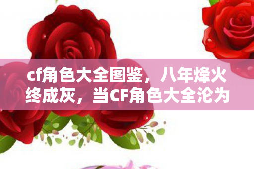 cf角色大全图鉴,八年烽火终成灰,当CF角色大全沦为电子墓志铭,泪目竟在关服后 cf角色大全图鉴,八年烽火终成灰,当CF角色大全沦为电子墓志铭,泪目竟在关服后