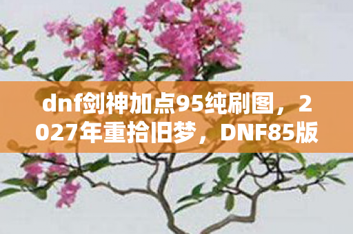 dnf剑神加点95纯刷图,2027年重拾旧梦,DNF85版本剑神加点,伏笔里藏着谁让我鼻子一酸? dnf剑神加点95纯刷图,2027年重拾旧梦,DNF85版本剑神加点,伏笔里藏着谁让我鼻子一酸?