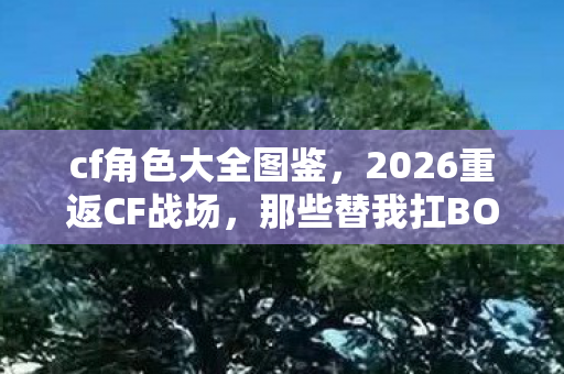 cf角色大全图鉴,2026重返CF战场,那些替我扛BOSS的人,如今鼻子一酸只剩回忆 cf角色大全图鉴,2026重返CF战场,那些替我扛BOSS的人,如今鼻子一酸只剩回忆