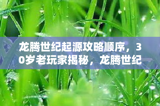 龙腾世纪起源攻略顺序，30岁老玩家揭秘，龙腾世纪起源里，谁才是那个被时代抛弃的孤勇者？