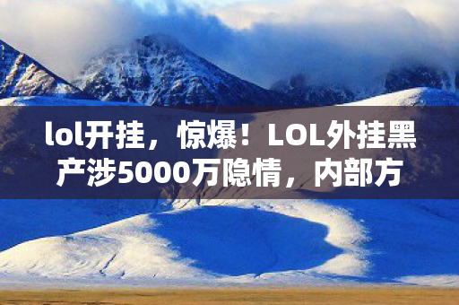 lol开挂，惊爆！LOL外挂黑产涉5000万隐情，内部方案被砍真相让人吓一跳！