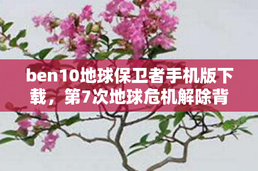 ben10地球保卫者手机版下载，第7次地球危机解除背后蹊跷重重，真相让人后背发凉！
