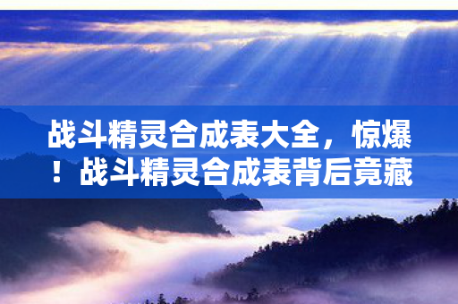 战斗精灵合成表大全,惊爆!战斗精灵合成表背后竟藏500万隐情,真相让人吓一跳! 战斗精灵合成表大全,惊爆!战斗精灵合成表背后竟藏500万隐情,真相让人吓一跳!