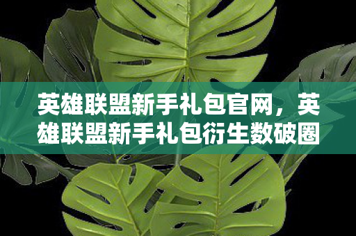 英雄联盟新手礼包官网,英雄联盟新手礼包衍生数破圈!意想不到的败家之旅从这启航! 英雄联盟新手礼包官网,英雄联盟新手礼包衍生数破圈!意想不到的败家之旅从这启航!