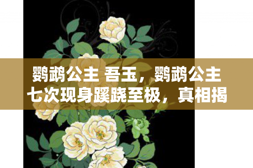 鹦鹉公主 吾玉,鹦鹉公主七次现身蹊跷至极,真相揭晓瞬间后背发凉! 鹦鹉公主 吾玉,鹦鹉公主七次现身蹊跷至极,真相揭晓瞬间后背发凉!