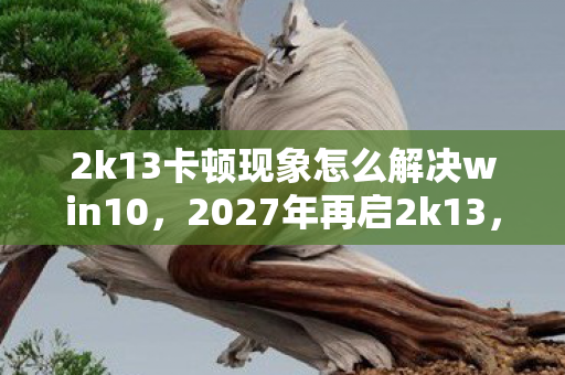 2k13卡顿现象怎么解决win10,2027年再启2k13,卡顿间竟浮现旧人身影,鼻子一酸泪满襟 2k13卡顿现象怎么解决win10,2027年再启2k13,卡顿间竟浮现旧人身影,鼻子一酸泪满襟