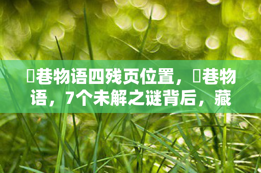 鹮巷物语四残页位置,鹮巷物语,7个未解之谜背后,藏着制作组怎样的情感风暴? 鹮巷物语四残页位置,鹮巷物语,7个未解之谜背后,藏着制作组怎样的情感风暴?