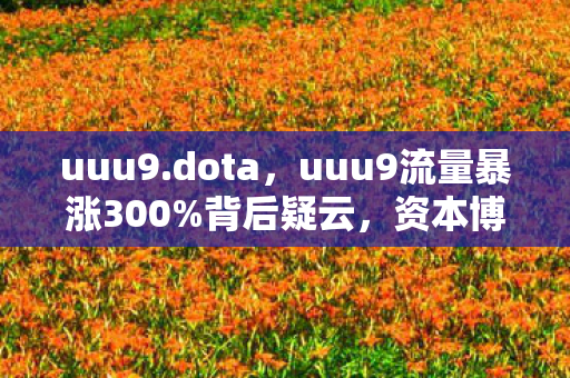 uuu9.dota,uuu9流量暴涨300%背后疑云,资本博弈下,谁让玩家心寒至极? uuu9.dota,uuu9流量暴涨300%背后疑云,资本博弈下,谁让玩家心寒至极?