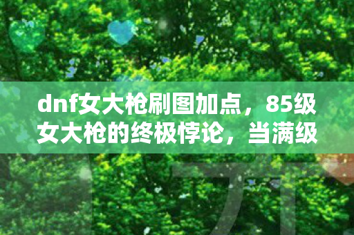 dnf女大枪刷图加点,85级女大枪的终极悖论,当满级成为灵魂的负数刻度 dnf女大枪刷图加点,85级女大枪的终极悖论,当满级成为灵魂的负数刻度