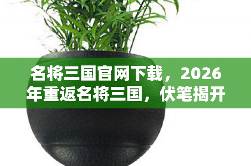 名将三国官网下载,2026年重返名将三国,伏笔揭开旧情,那些过往让人鼻子一酸 名将三国官网下载,2026年重返名将三国,伏笔揭开旧情,那些过往让人鼻子一酸