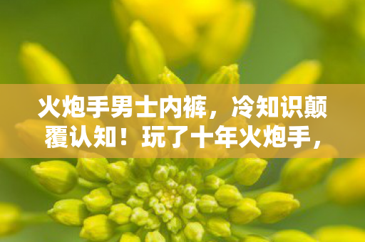 火炮手男士内裤,冷知识颠覆认知!玩了十年火炮手,真相让我目瞪口呆 火炮手男士内裤,冷知识颠覆认知!玩了十年火炮手,真相让我目瞪口呆