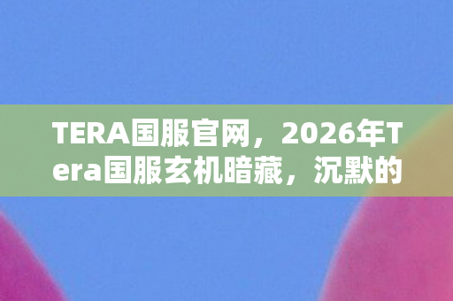 TERA国服官网,2026年Tera国服玄机暗藏,沉默的下载键,按下的究竟是救赎还是深渊? TERA国服官网,2026年Tera国服玄机暗藏,沉默的下载键,按下的究竟是救赎还是深渊?