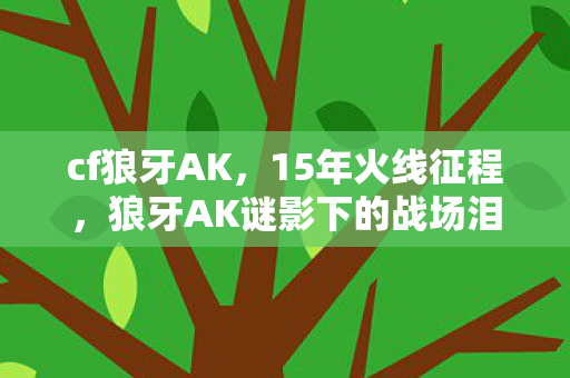 cf狼牙AK,15年火线征程,狼牙AK谜影下的战场泪目史诗 cf狼牙AK,15年火线征程,狼牙AK谜影下的战场泪目史诗