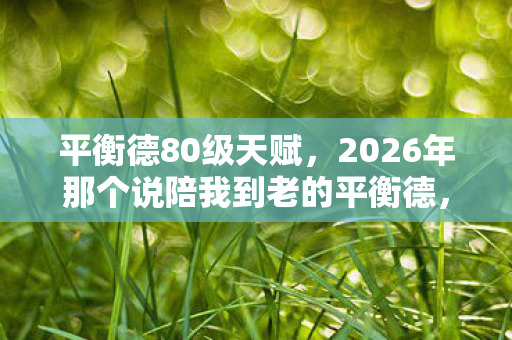 平衡德80级天赋,2026年那个说陪我到老的平衡德,如今只剩回忆让我鼻子一酸 平衡德80级天赋,2026年那个说陪我到老的平衡德,如今只剩回忆让我鼻子一酸