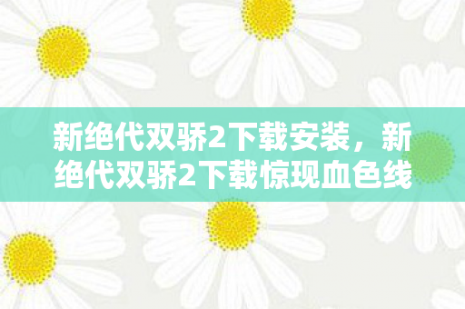 新绝代双骄2下载安装,新绝代双骄2下载惊现血色线索,悬案背后,毛骨悚然的真相等你揭开 新绝代双骄2下载安装,新绝代双骄2下载惊现血色线索,悬案背后,毛骨悚然的真相等你揭开