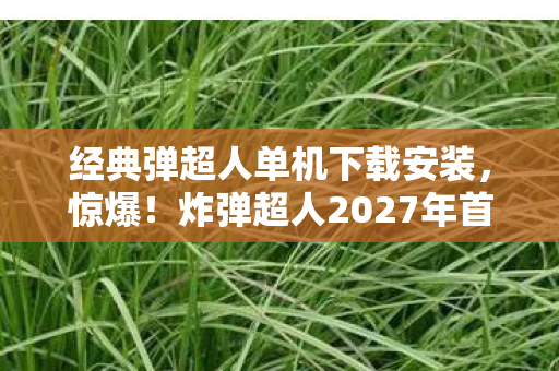 经典弹超人单机下载安装,惊爆!炸弹超人2027年首曝绝密技能,99%玩家不知的生死局真相? 经典弹超人单机下载安装,惊爆!炸弹超人2027年首曝绝密技能,99%玩家不知的生死局真相?