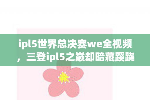 ipl5世界总决赛we全视频,三登ipl5之巅却暗藏蹊跷,WE背后真相让我后背发凉 ipl5世界总决赛we全视频,三登ipl5之巅却暗藏蹊跷,WE背后真相让我后背发凉